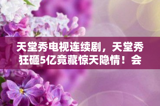 天堂秀电视连续剧,天堂秀狂砸5亿竟藏惊天隐情!会议室争吵内幕让人吓一跳 天堂秀电视连续剧,天堂秀狂砸5亿竟藏惊天隐情!会议室争吵内幕让人吓一跳