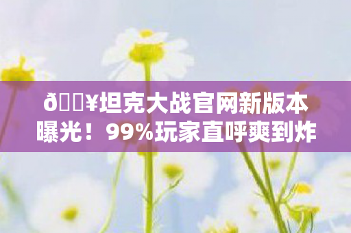 🔥坦克大战官网新版本曝光!99%玩家直呼爽到炸裂的3大革新🔥 🔥坦克大战官网新版本曝光!99%玩家直呼爽到炸裂的3大革新🔥