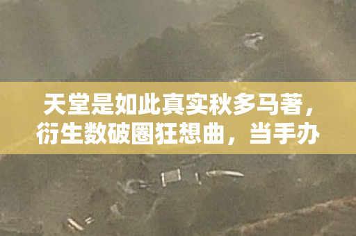 天堂是如此真实秋多马著,衍生数破圈狂想曲,当手办堆成天堂,冰箱空成黑洞的意想不到 天堂是如此真实秋多马著,衍生数破圈狂想曲,当手办堆成天堂,冰箱空成黑洞的意想不到