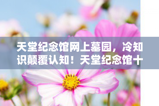 天堂纪念馆网上墓园,冷知识颠覆认知!天堂纪念馆十年老玩家竟目瞪口呆自曝真相 天堂纪念馆网上墓园,冷知识颠覆认知!天堂纪念馆十年老玩家竟目瞪口呆自曝真相