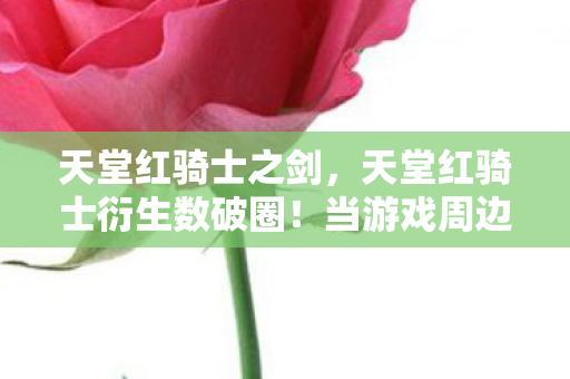 天堂红骑士之剑,天堂红骑士衍生数破圈!当游戏周边多到能开博物馆,我的钱包在尖叫 天堂红骑士之剑,天堂红骑士衍生数破圈!当游戏周边多到能开博物馆,我的钱包在尖叫