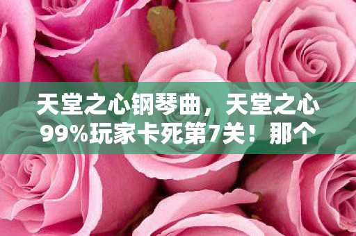 天堂之心钢琴曲,天堂之心99%玩家卡死第7关!那个哭着通关的男孩,后来怎么样了? 天堂之心钢琴曲,天堂之心99%玩家卡死第7关!那个哭着通关的男孩,后来怎么样了?