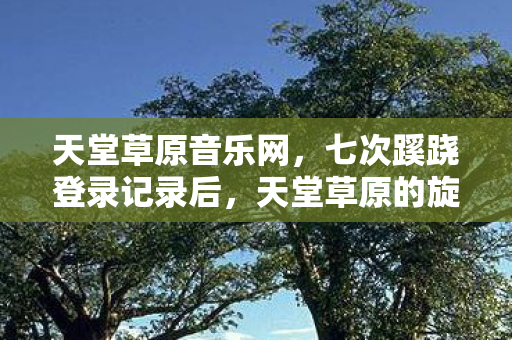 天堂草原音乐网,七次蹊跷登录记录后,天堂草原的旋律让我后背发凉 天堂草原音乐网,七次蹊跷登录记录后,天堂草原的旋律让我后背发凉