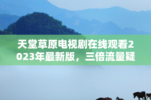 天堂草原电视剧在线观看2023年最新版,三倍流量疑云背后,游戏资本博弈如何让玩家集体心寒? 天堂草原电视剧在线观看2023年最新版,三倍流量疑云背后,游戏资本博弈如何让玩家集体心寒?
