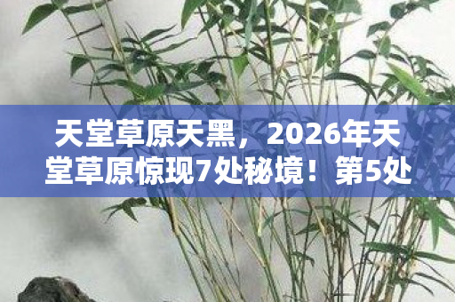 天堂草原天黑,2026年天堂草原惊现7处秘境!第5处竟藏着千年未解之谜 天堂草原天黑,2026年天堂草原惊现7处秘境!第5处竟藏着千年未解之谜