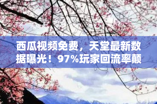 西瓜视频免费,天堂最新数据曝光!97%玩家回流率颠覆认知,这波情怀杀竟藏暴利密码 西瓜视频免费,天堂最新数据曝光!97%玩家回流率颠覆认知,这波情怀杀竟藏暴利密码
