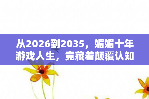 从2026到2035,媚媚十年游戏人生,竟藏着颠覆认知的终极真相! 从2026到2035,媚媚十年游戏人生,竟藏着颠覆认知的终极真相!