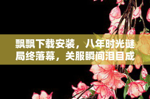 飘飘下载安装,八年时光谜局终落幕,关服瞬间泪目成永恒 飘飘下载安装,八年时光谜局终落幕,关服瞬间泪目成永恒