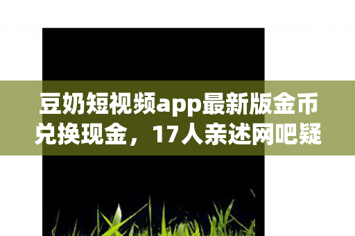 豆奶短视频app最新版金币兑换现金,17人亲述网吧疑云,大神萌新齐破防,绷不住名场面全曝光! 豆奶短视频app最新版金币兑换现金,17人亲述网吧疑云,大神萌新齐破防,绷不住名场面全曝光!