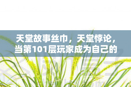 天堂故事丝巾,天堂悖论,当第101层玩家成为自己的囚徒与救世主 天堂故事丝巾,天堂悖论,当第101层玩家成为自己的囚徒与救世主