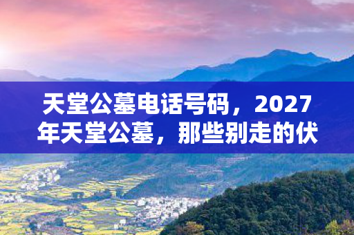 天堂公墓电话号码,2027年天堂公墓,那些别走的伏笔,让我鼻子一酸 天堂公墓电话号码,2027年天堂公墓,那些别走的伏笔,让我鼻子一酸