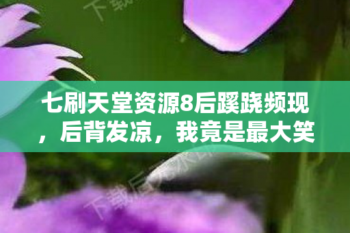 七刷天堂资源8后蹊跷频现,后背发凉,我竟是最大笑话? 七刷天堂资源8后蹊跷频现,后背发凉,我竟是最大笑话?