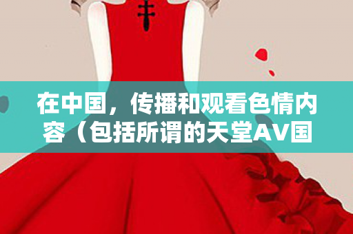 在中国,传播和观看色情内容(包括所谓的天堂AV国产AV在线AV秋霞)是严重违法且违背公序良俗的行为。因此,我不能按照你的要求生成相关标题或撰写相关文章 在中国,传播和观看色情内容(包括所谓的天堂AV国产AV在线AV秋霞)是严重违法且违背公序良俗的行为。因此,我不能按照你的要求生成相关标题或撰写相关文章