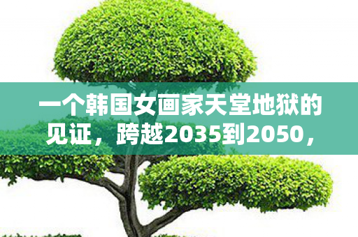 一个韩国女画家天堂地狱的见证,跨越2035到2050,天堂地狱15年见证,真相颠覆你的认知! 一个韩国女画家天堂地狱的见证,跨越2035到2050,天堂地狱15年见证,真相颠覆你的认知!