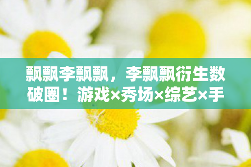 飘飘李飘飘,李飘飘衍生数破圈!游戏×秀场×综艺×手机壳,意想不到的跨界风暴 飘飘李飘飘,李飘飘衍生数破圈!游戏×秀场×综艺×手机壳,意想不到的跨界风暴
