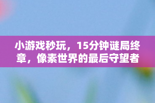 小游戏秒玩,15分钟谜局终章,像素世界的最后守望者泪目谢幕 小游戏秒玩,15分钟谜局终章,像素世界的最后守望者泪目谢幕
