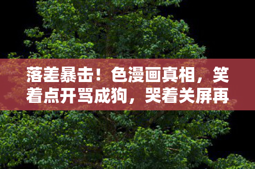 落差暴击!色漫画真相,笑着点开骂成狗,哭着关屏再续费 落差暴击!色漫画真相,笑着点开骂成狗,哭着关屏再续费