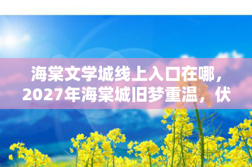 海棠文学城线上入口在哪，2027年海棠城旧梦重温，伏笔藏心间，鼻子一酸忆往昔
