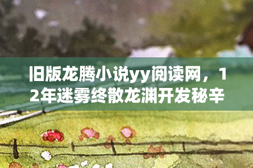 旧版龙腾小说yy阅读网,12年迷雾终散龙渊开发秘辛,从封测到封神,泪目真相今夜揭晓 旧版龙腾小说yy阅读网,12年迷雾终散龙渊开发秘辛,从封测到封神,泪目真相今夜揭晓