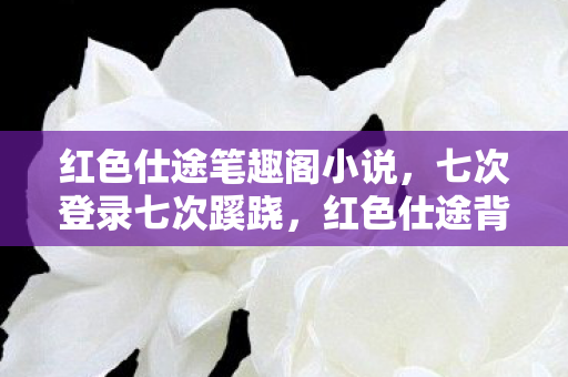 红色仕途笔趣阁小说,七次登录七次蹊跷,红色仕途背后竟让我后背发凉! 红色仕途笔趣阁小说,七次登录七次蹊跷,红色仕途背后竟让我后背发凉!