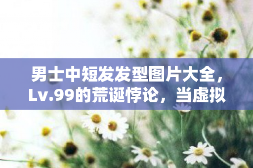 男士中短发发型图片大全,Lv.99的荒诞悖论,当虚拟王冠压碎现实脊梁,灵魂在像素深渊震颤 男士中短发发型图片大全,Lv.99的荒诞悖论,当虚拟王冠压碎现实脊梁,灵魂在像素深渊震颤