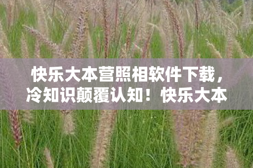 快乐大本营照相软件下载,冷知识颠覆认知!快乐大本营照相软件竟藏十年目瞪口呆真相 快乐大本营照相软件下载,冷知识颠覆认知!快乐大本营照相软件竟藏十年目瞪口呆真相