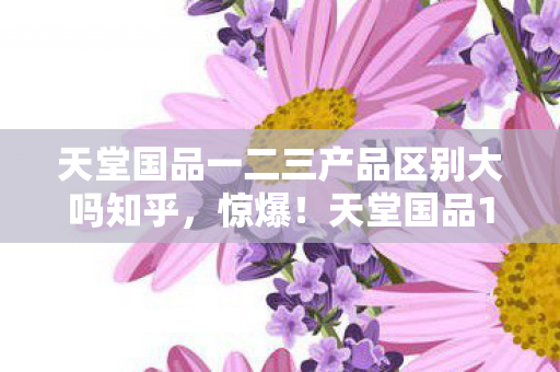 天堂国品一二三产品区别大吗知乎,惊爆!天堂国品1、2、3代差异竟藏这些秘密,你选对了吗? 天堂国品一二三产品区别大吗知乎,惊爆!天堂国品1、2、3代差异竟藏这些秘密,你选对了吗?