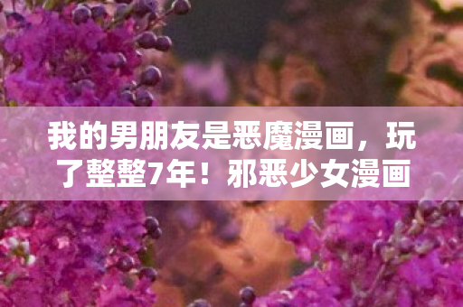 我的男朋友是恶魔漫画,玩了整整7年!邪恶少女漫画之我的男友选他还是他?心碎抉择! 我的男朋友是恶魔漫画,玩了整整7年!邪恶少女漫画之我的男友选他还是他?心碎抉择!