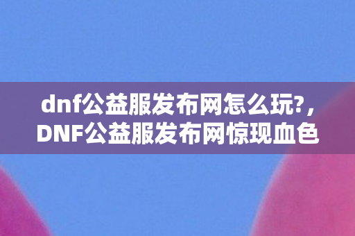 dnf公益服发布网怎么玩?,DNF公益服发布网惊现血色代码,2027年悬案,谁在暗网编织死亡游戏? dnf公益服发布网怎么玩?,DNF公益服发布网惊现血色代码,2027年悬案,谁在暗网编织死亡游戏?