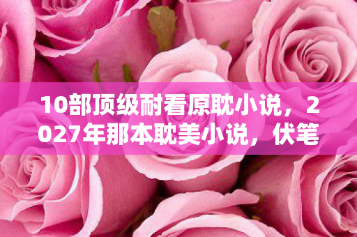 10部顶级耐看原耽小说,2027年那本耽美小说,伏笔成谶的遗憾,读到结局鼻子一酸 10部顶级耐看原耽小说,2027年那本耽美小说,伏笔成谶的遗憾,读到结局鼻子一酸