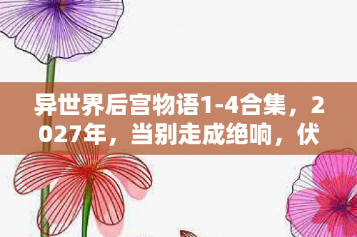 异世界后宫物语1-4合集,2027年,当别走成绝响,伏笔揭开时我鼻子一酸 异世界后宫物语1-4合集,2027年,当别走成绝响,伏笔揭开时我鼻子一酸