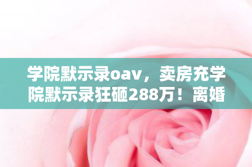 学院默示录oav,卖房充学院默示录狂砸288万!离婚协议撕开惊天隐情,吓到腿软! 学院默示录oav,卖房充学院默示录狂砸288万!离婚协议撕开惊天隐情,吓到腿软!