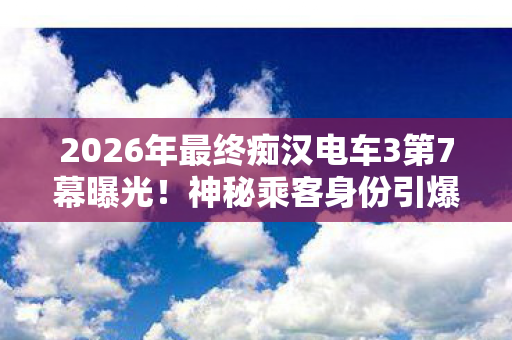 2026年最终痴汉电车3第7幕曝光!神秘乘客身份引爆全网猜测 2026年最终痴汉电车3第7幕曝光!神秘乘客身份引爆全网猜测