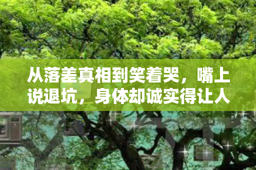 从落差真相到笑着哭,嘴上说退坑,身体却诚实得让人心疼 从落差真相到笑着哭,嘴上说退坑,身体却诚实得让人心疼