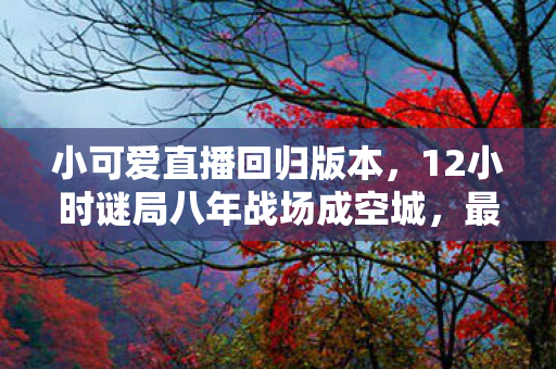 小可爱直播回归版本，12小时谜局八年战场成空城，最后泪目竟是……