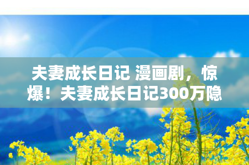 夫妻成长日记 漫画剧,惊爆!夫妻成长日记300万隐情玩法被砍,真相让人吓一跳! 夫妻成长日记 漫画剧,惊爆!夫妻成长日记300万隐情玩法被砍,真相让人吓一跳!