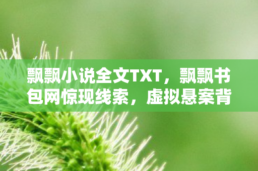 飘飘小说全文TXT,飘飘书包网惊现线索,虚拟悬案背后,毛骨悚然自戮真相 飘飘小说全文TXT,飘飘书包网惊现线索,虚拟悬案背后,毛骨悚然自戮真相