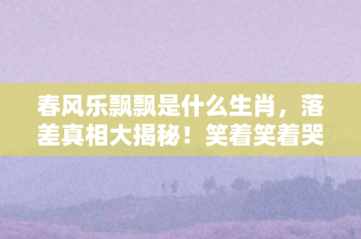 春风乐飘飘是什么生肖,落差真相大揭秘!笑着笑着哭了,飘飘生肖谜团竟藏着这般心酸 春风乐飘飘是什么生肖,落差真相大揭秘!笑着笑着哭了,飘飘生肖谜团竟藏着这般心酸