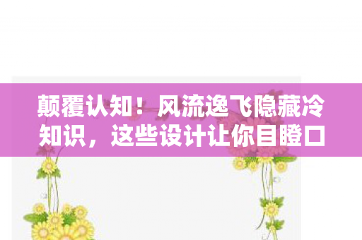 颠覆认知！风流逸飞隐藏冷知识，这些设计让你目瞪口呆