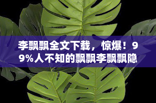 李飘飘全文下载,惊爆!99%人不知的飘飘李飘飘隐藏结局竟藏在这! 李飘飘全文下载,惊爆!99%人不知的飘飘李飘飘隐藏结局竟藏在这!