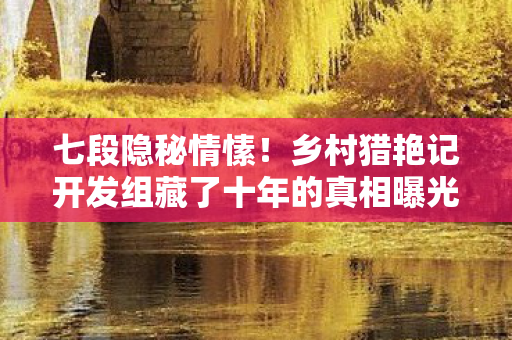 七段隐秘情愫！乡村猎艳记开发组藏了十年的真相曝光