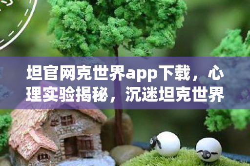坦官网克世界app下载,心理实验揭秘,沉迷坦克世界三年,细思极恐的自我囚禁 坦官网克世界app下载,心理实验揭秘,沉迷坦克世界三年,细思极恐的自我囚禁