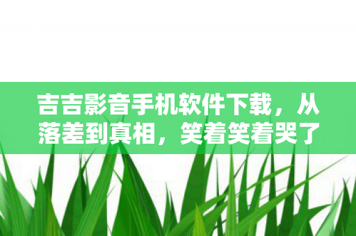 吉吉影音手机软件下载,从落差到真相,笑着笑着哭了,吉吉影音AV竟让我如此真香 吉吉影音手机软件下载,从落差到真相,笑着笑着哭了,吉吉影音AV竟让我如此真香