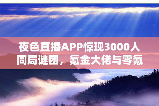 夜色直播APP惊现3000人同局谜团,氪金大佬与零氪肝帝集体破防! 夜色直播APP惊现3000人同局谜团,氪金大佬与零氪肝帝集体破防!