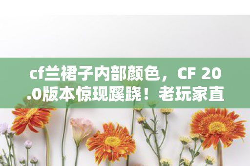 cf兰裙子内部颜色,CF 20.0版本惊现蹊跷!老玩家直呼这波更新太离谱 cf兰裙子内部颜色,CF 20.0版本惊现蹊跷!老玩家直呼这波更新太离谱