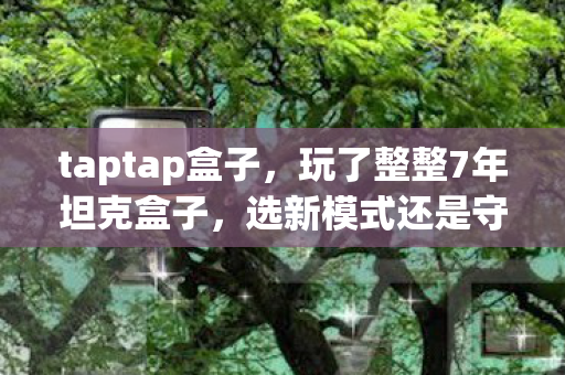 taptap盒子，玩了整整7年坦克盒子，选新模式还是守经典？老玩家纠结到失眠！