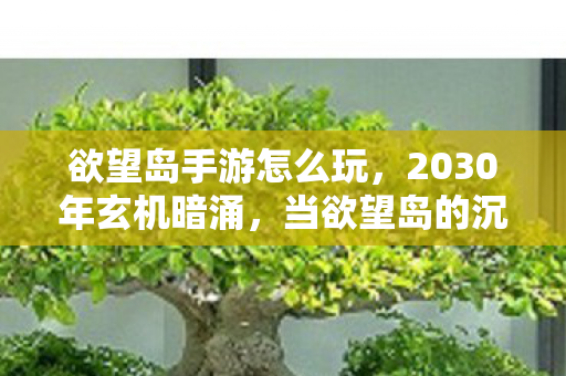 欲望岛手游怎么玩,2030年玄机暗涌,当欲望岛的沉默按钮被按下,我究竟失去了什么? 欲望岛手游怎么玩,2030年玄机暗涌,当欲望岛的沉默按钮被按下,我究竟失去了什么?