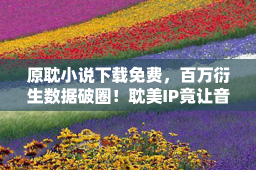 原耽小说下载免费,百万衍生数据破圈!耽美IP竟让音乐综艺与时尚秀场集体弯道超车 原耽小说下载免费,百万衍生数据破圈!耽美IP竟让音乐综艺与时尚秀场集体弯道超车