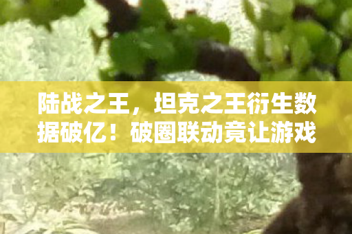 陆战之王，坦克之王衍生数据破亿！破圈联动竟让游戏元素杀进音乐综艺与时尚秀场