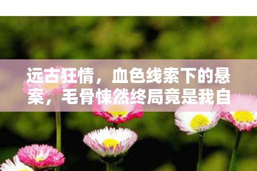 远古狂情,血色线索下的悬案,毛骨悚然终局竟是我自己 远古狂情,血色线索下的悬案,毛骨悚然终局竟是我自己